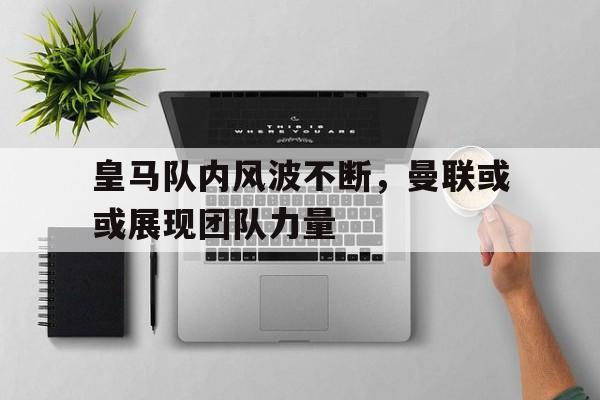 皇马队内风波不断，曼联或或展现团队力量的简单介绍