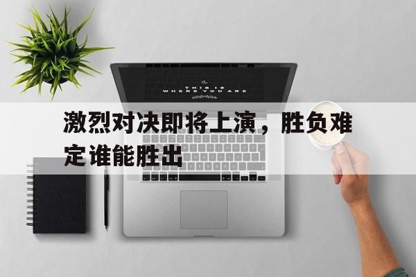 激烈对决即将上演，胜负难定谁能胜出的简单介绍