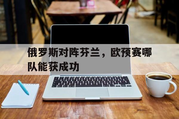 俄罗斯对阵芬兰，欧预赛哪队能获成功的简单介绍