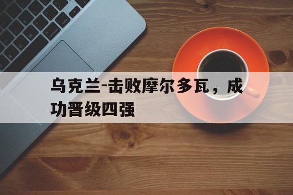 关于乌克兰-击败摩尔多瓦，成功晋级四强的信息