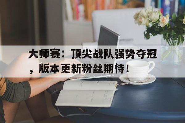 大师赛：顶尖战队强势夺冠，版本更新粉丝期待！