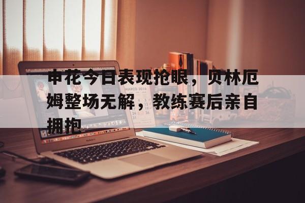 申花今日表现抢眼，贝林厄姆整场无解，教练赛后亲自拥抱