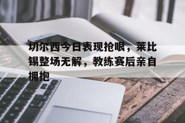 切尔西今日表现抢眼，莱比锡整场无解，教练赛后亲自拥抱切尔西 vs 莱切斯特
