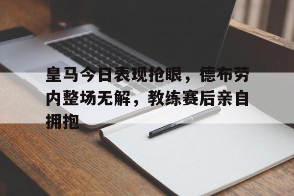 皇马今日表现抢眼，德布劳内整场无解，教练赛后亲自拥抱
