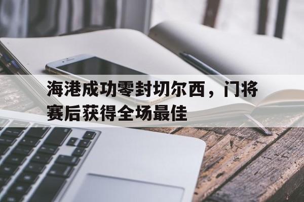 海港成功零封切尔西，门将赛后获得全场最佳海港成功零封切尔西,门将赛后获得全场最佳球员